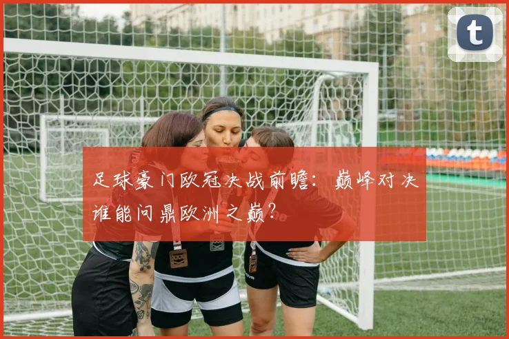 足球豪门欧冠决战前瞻:巅峰对决谁能问鼎欧洲之巅?