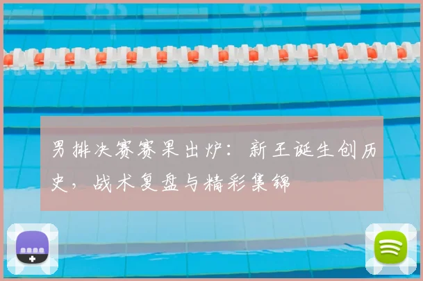 男排决赛赛果出炉：新王诞生创历史，战术复盘与精彩集锦