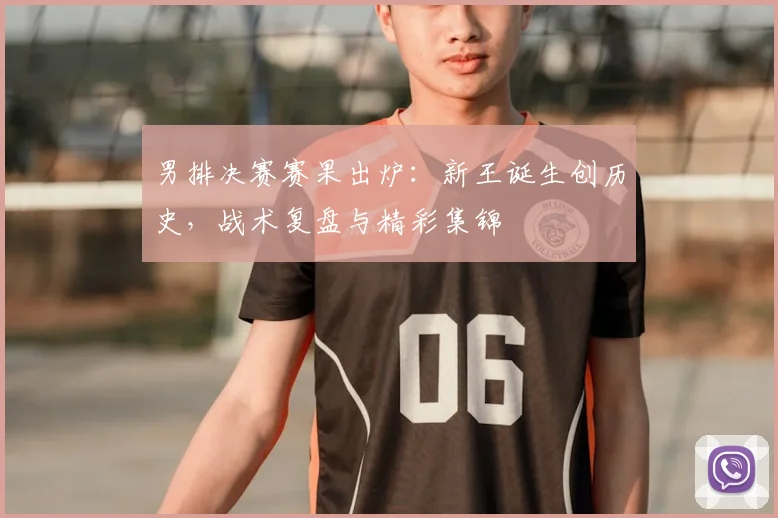 男排决赛赛果出炉：新王诞生创历史，战术复盘与精彩集锦