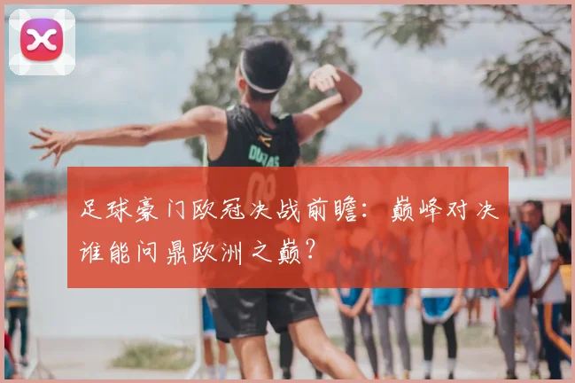 足球豪门欧冠决战前瞻:巅峰对决谁能问鼎欧洲之巅?