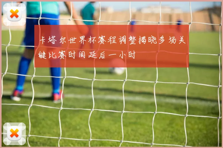 卡塔尔世界杯赛程调整揭晓多场关键比赛时间延后一小时