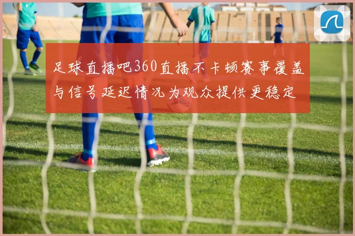 足球直播吧360直播不卡顿赛事覆盖与信号延迟情况为观众提供更稳定观看体验