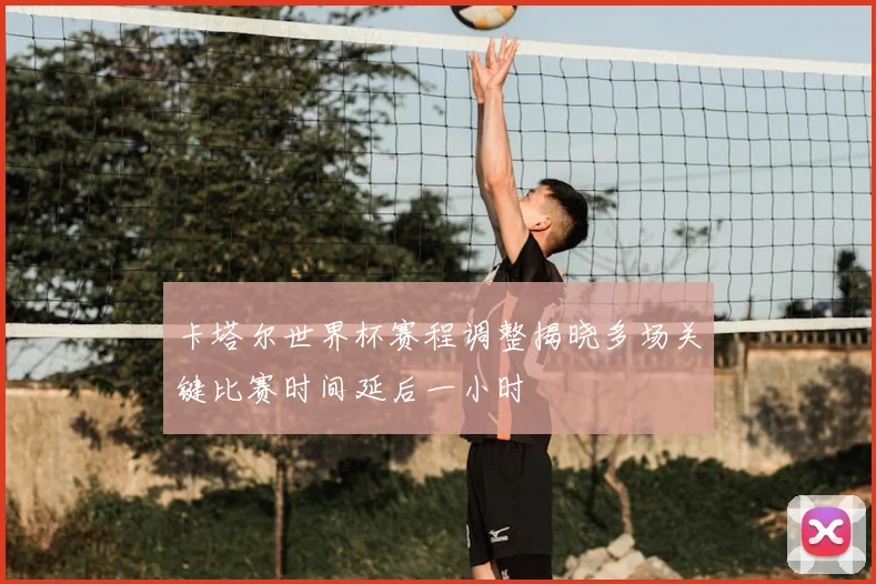 卡塔尔世界杯赛程调整揭晓多场关键比赛时间延后一小时